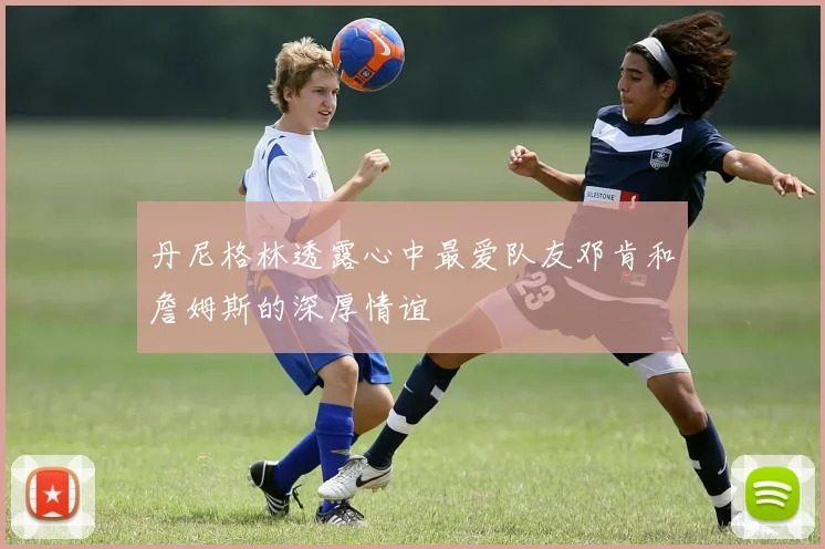 丹尼格林透露心中最爱队友邓肯和詹姆斯的深厚情谊