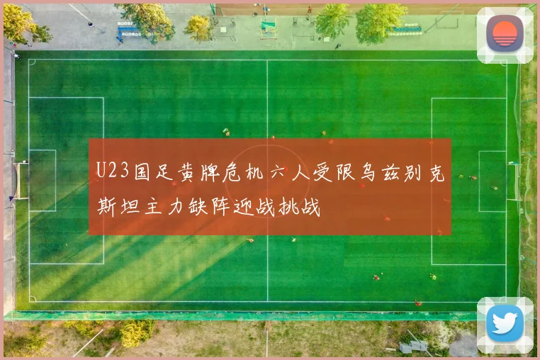 U23国足黄牌危机六人受限乌兹别克斯坦主力缺阵迎战挑战