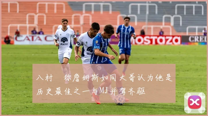 八村塁称詹姆斯如同大哥认为他是历史最佳之一与MJ并驾齐驱