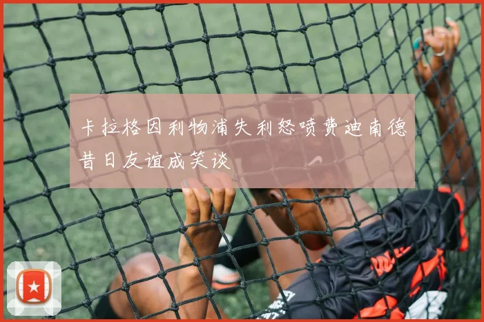 卡拉格因利物浦失利怒喷费迪南德昔日友谊成笑谈