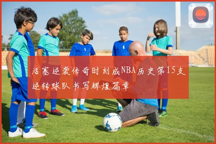 活塞逆袭传奇时刻成NBA历史第15支逆转球队书写辉煌篇章