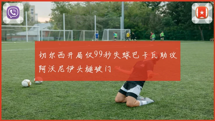 切尔西开局仅99秒失球巴卡瓦助攻阿沃尼伊头槌破门