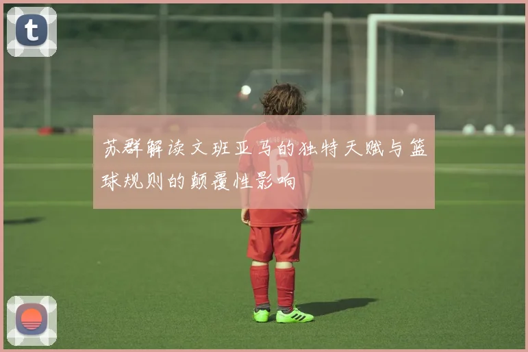 苏群解读文班亚马的独特天赋与篮球规则的颠覆性影响