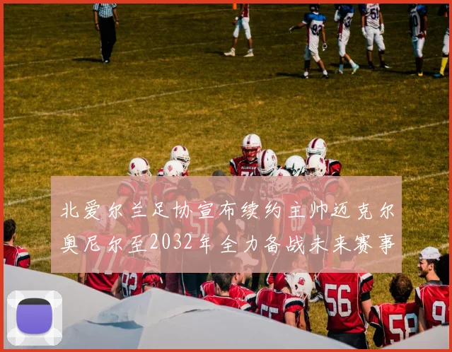北爱尔兰足协宣布续约主帅迈克尔奥尼尔至2032年全力备战未来赛事