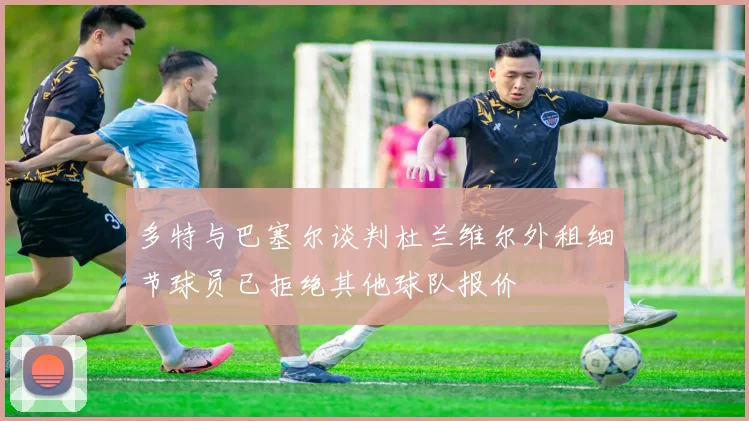 多特与巴塞尔谈判杜兰维尔外租细节球员已拒绝其他球队报价