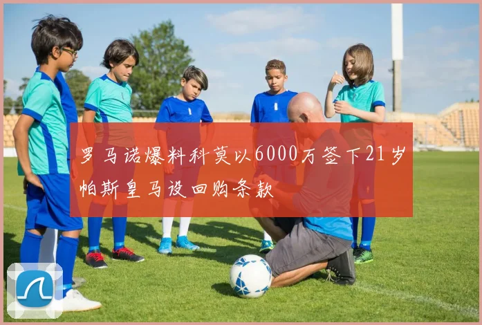 罗马诺爆料科莫以6000万签下21岁帕斯皇马设回购条款