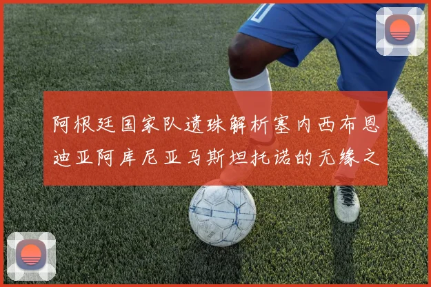 阿根廷国家队遗珠解析塞内西布恩迪亚阿库尼亚马斯坦托诺的无缘之路