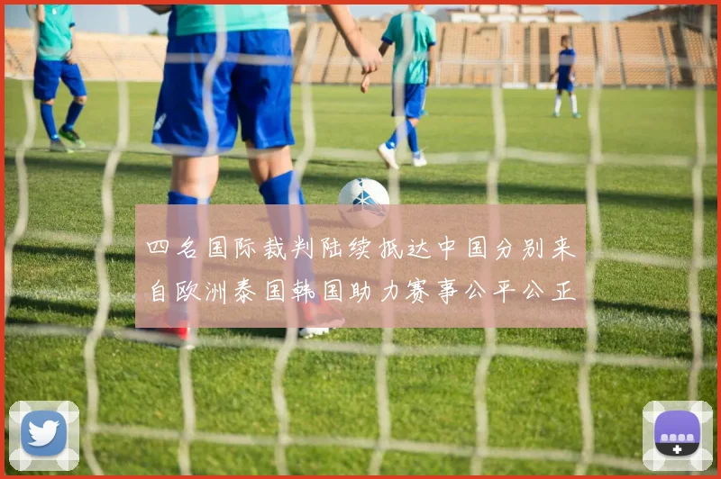 四名国际裁判陆续抵达中国分别来自欧洲泰国韩国助力赛事公平公正
