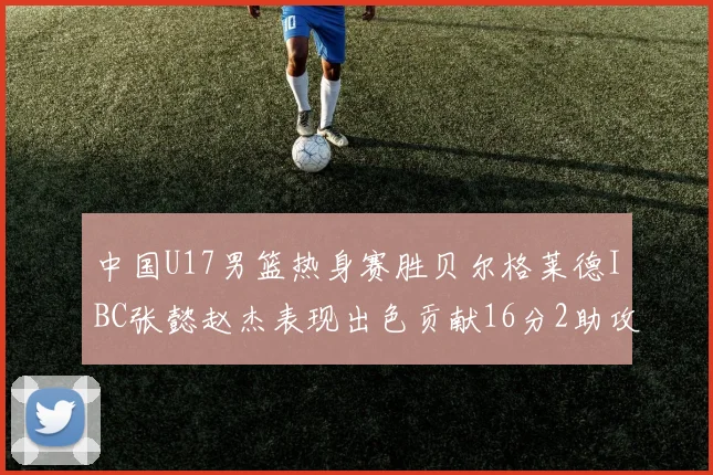 中国U17男篮热身赛胜贝尔格莱德IBC张懿赵杰表现出色贡献16分2助攻2抢断